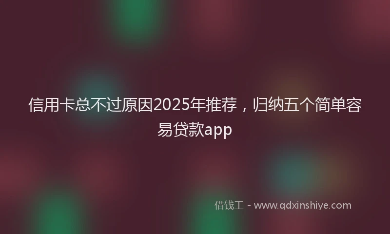 信用卡总不过原因2025年推荐，归纳五个简单容易贷款app