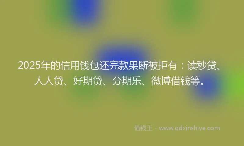 2025年的信用钱包还完款果断被拒有：读秒贷、人人贷、好期贷、分期乐、微博借钱等。
