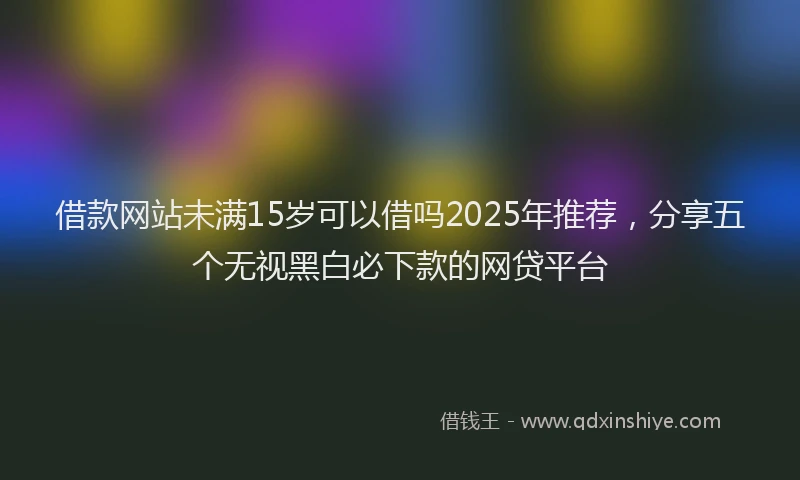 借款网站未满15岁可以借吗2025年推荐，分享五个无视黑白必下款的网贷平台