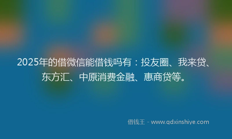 2025年的借微信能借钱吗有：投友圈、我来贷、东方汇、中原消费金融、惠商贷等。