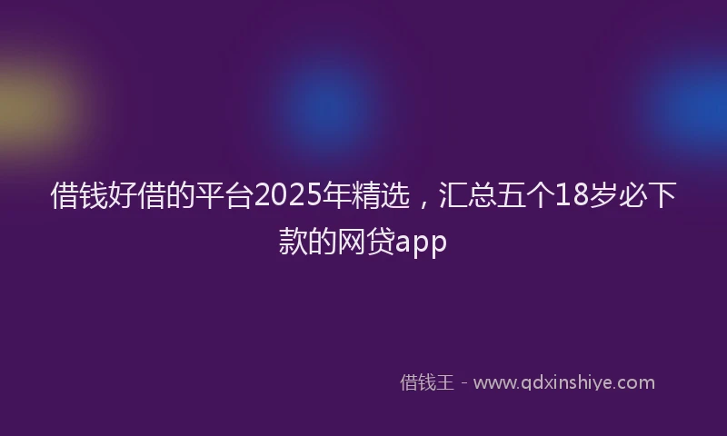 借钱好借的平台2025年精选，汇总五个18岁必下款的网贷app
