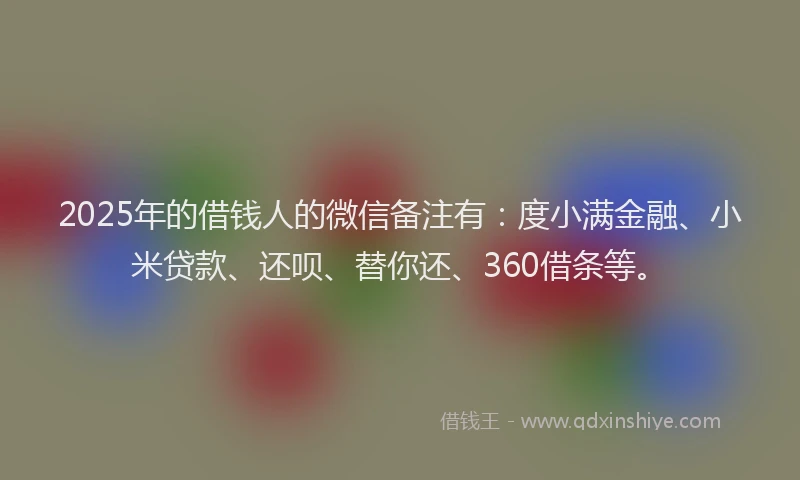 2025年的借钱人的微信备注有：度小满金融、小米贷款、还呗、替你还、360借条等。