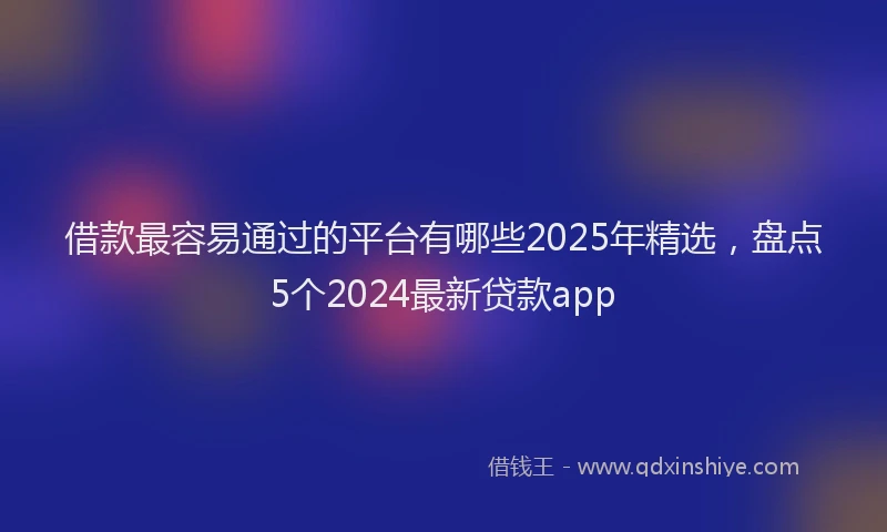借款最容易通过的平台有哪些2025年精选，盘点5个2024最新贷款app