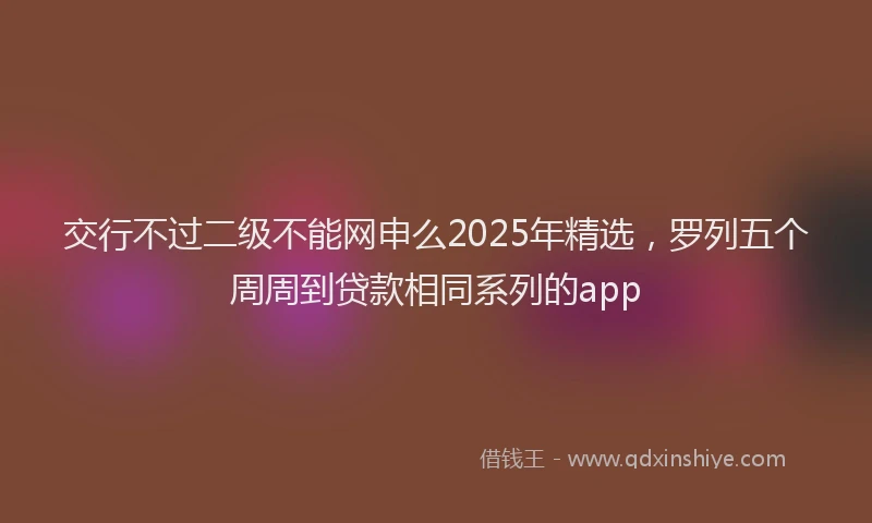 交行不过二级不能网申么2025年精选，罗列五个周周到贷款相同系列的app
