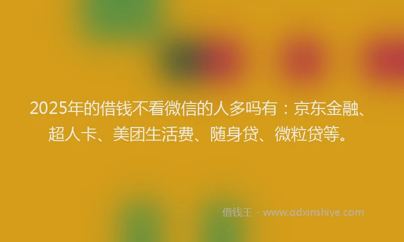 2025年的借钱不看微信的人多吗有：京东金融、超人卡、美团生活费、随身贷、微粒贷等。