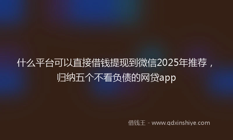 什么平台可以直接借钱提现到微信2025年推荐，归纳五个不看负债的网贷app