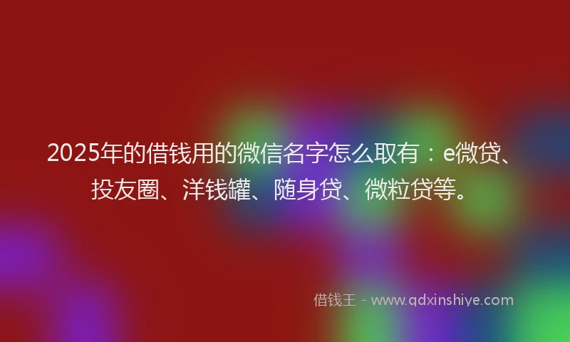 2025年的借钱用的微信名字怎么取有：e微贷、投友圈、洋钱罐、随身贷、微粒贷等。
