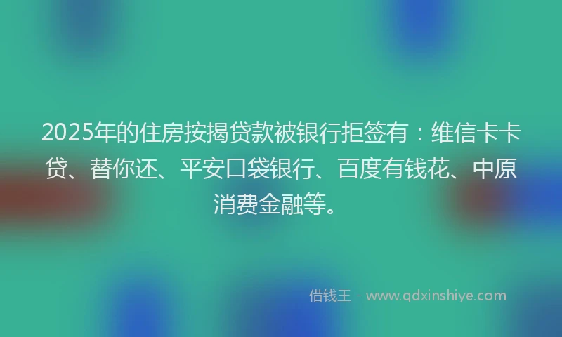 2025年的住房按揭贷款被银行拒签有：维信卡卡贷、替你还、平安口袋银行、百度有钱花、中原消费金融等。