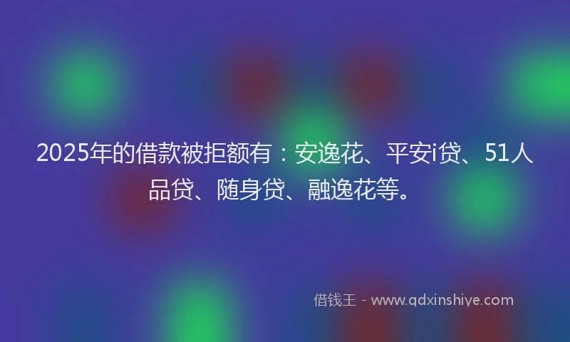 2025年的借款被拒额有：安逸花、平安i贷、51人品贷、随身贷、融逸花等。