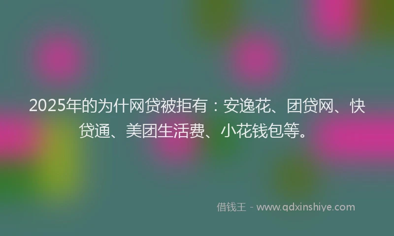 2025年的为什网贷被拒有：安逸花、团贷网、快贷通、美团生活费、小花钱包等。