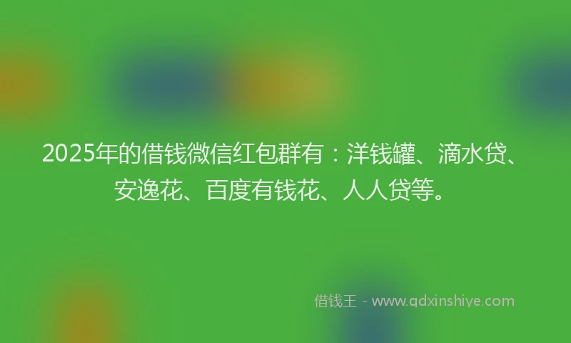 2025年的借钱微信红包群有：洋钱罐、滴水贷、安逸花、百度有钱花、人人贷等。