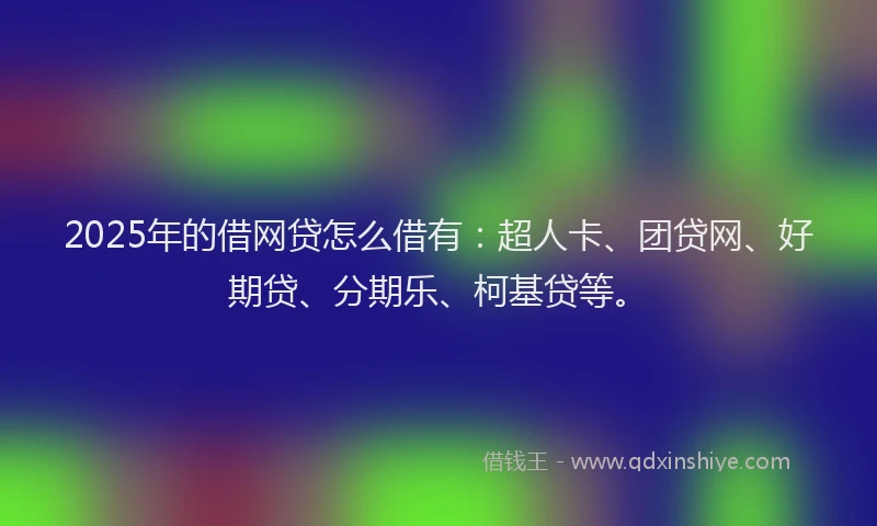 2025年的借网贷怎么借有：超人卡、团贷网、好期贷、分期乐、柯基贷等。