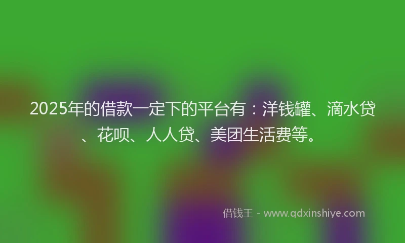 2025年的借款一定下的平台有：洋钱罐、滴水贷、花呗、人人贷、美团生活费等。