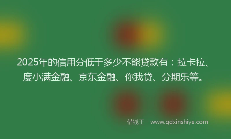 2025年的信用分低于多少不能贷款有：拉卡拉、度小满金融、京东金融、你我贷、分期乐等。