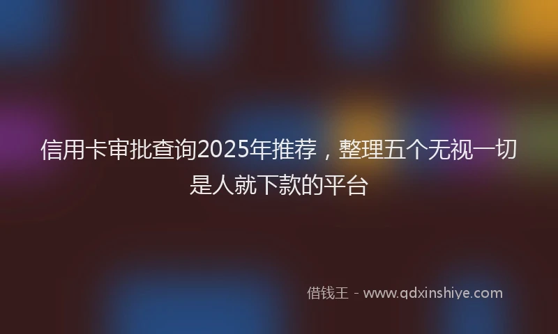 信用卡审批查询2025年推荐，整理五个无视一切是人就下款的平台