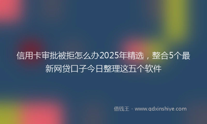 信用卡审批被拒怎么办2025年精选，整合5个最新网贷口子今日整理这五个软件