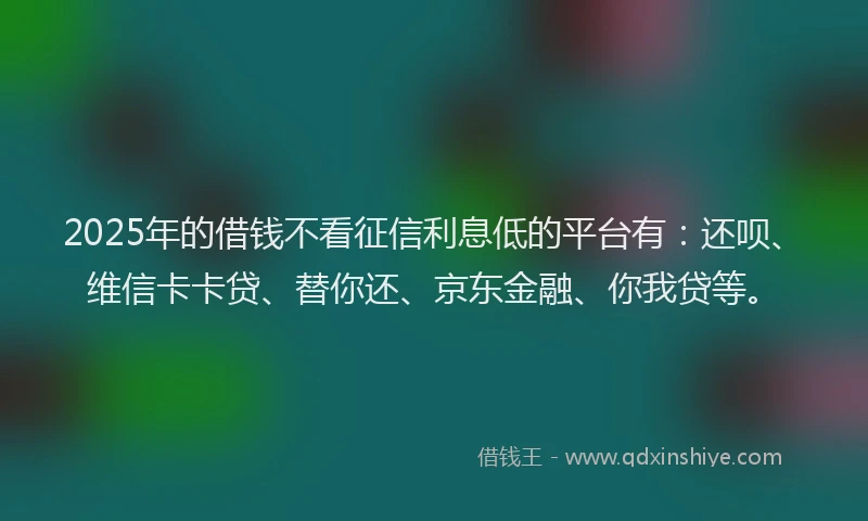 2025年的借钱不看征信利息低的平台有：还呗、维信卡卡贷、替你还、京东金融、你我贷等。