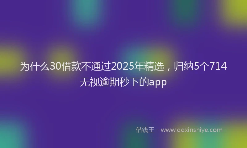 为什么30借款不通过2025年精选，归纳5个714无视逾期秒下的app