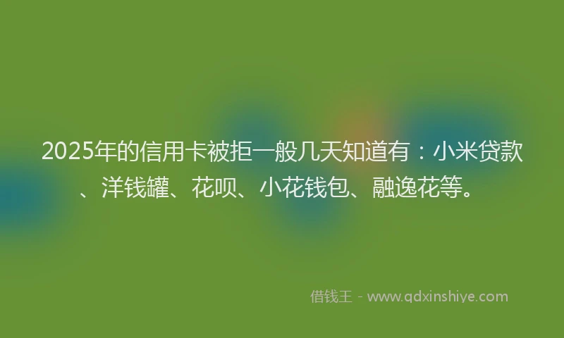 2025年的信用卡被拒一般几天知道有：小米贷款、洋钱罐、花呗、小花钱包、融逸花等。