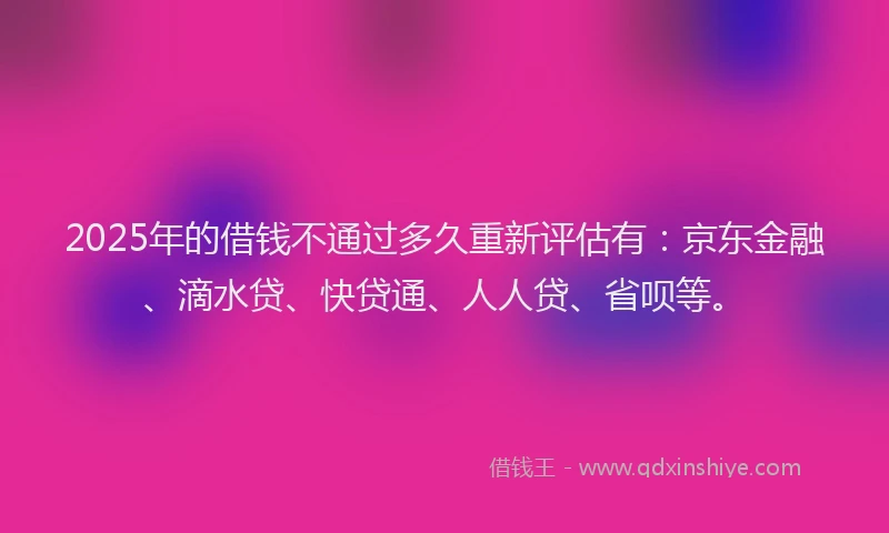 2025年的借钱不通过多久重新评估有：京东金融、滴水贷、快贷通、人人贷、省呗等。