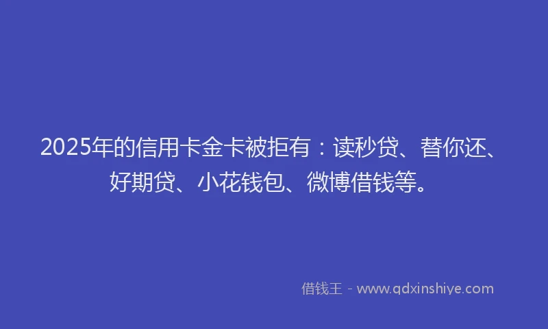 2025年的信用卡金卡被拒有：读秒贷、替你还、好期贷、小花钱包、微博借钱等。