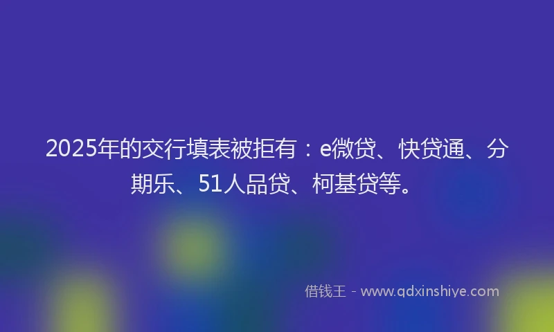 2025年的交行填表被拒有：e微贷、快贷通、分期乐、51人品贷、柯基贷等。