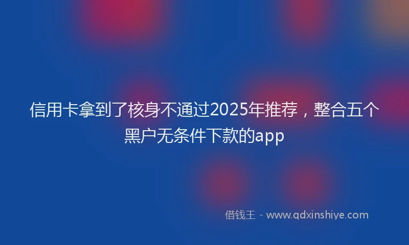 信用卡拿到了核身不通过2025年推荐，整合五个黑户无条件下款的app