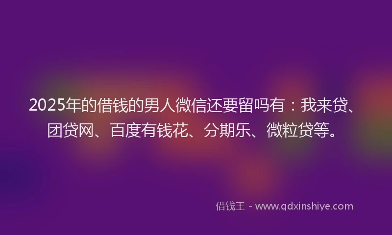 2025年的借钱的男人微信还要留吗有：我来贷、团贷网、百度有钱花、分期乐、微粒贷等。