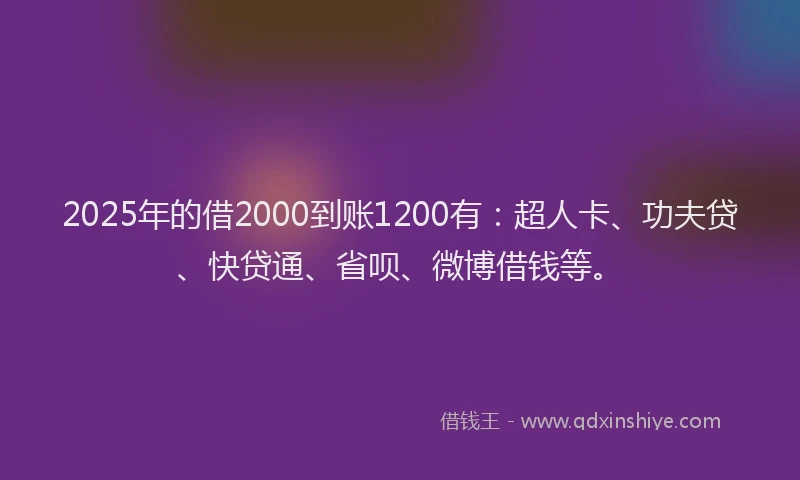 2025年的借2000到账1200有：超人卡、功夫贷、快贷通、省呗、微博借钱等。