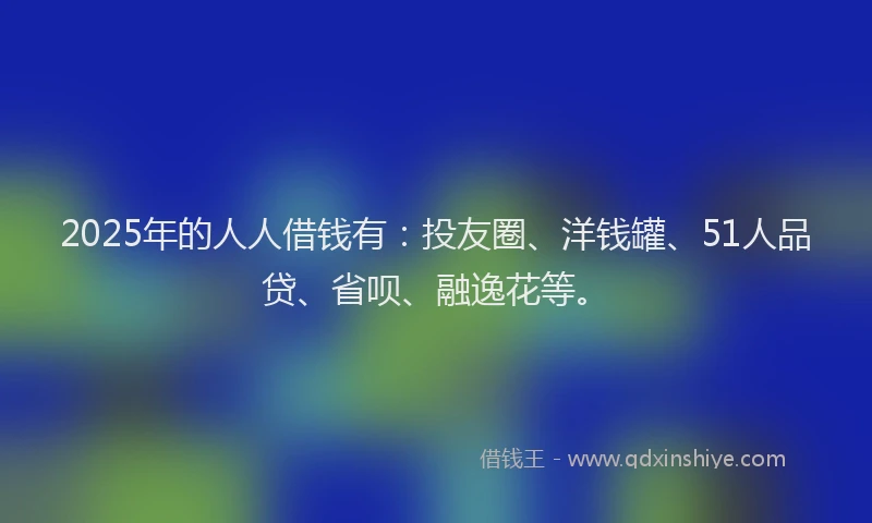 2025年的人人借钱有：投友圈、洋钱罐、51人品贷、省呗、融逸花等。