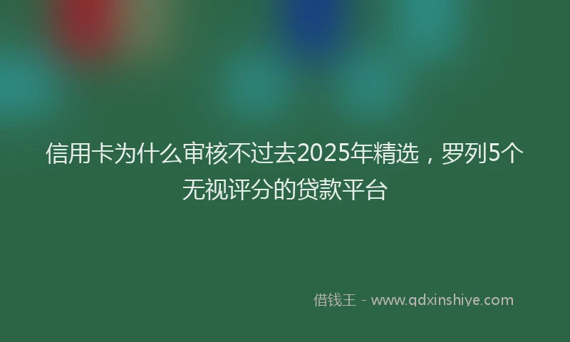 信用卡为什么审核不过去2025年精选，罗列5个无视评分的贷款平台