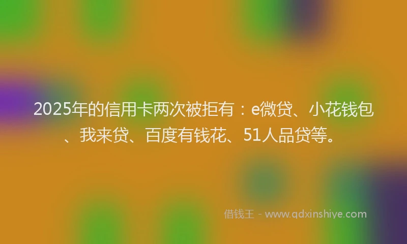 2025年的信用卡两次被拒有：e微贷、小花钱包、我来贷、百度有钱花、51人品贷等。
