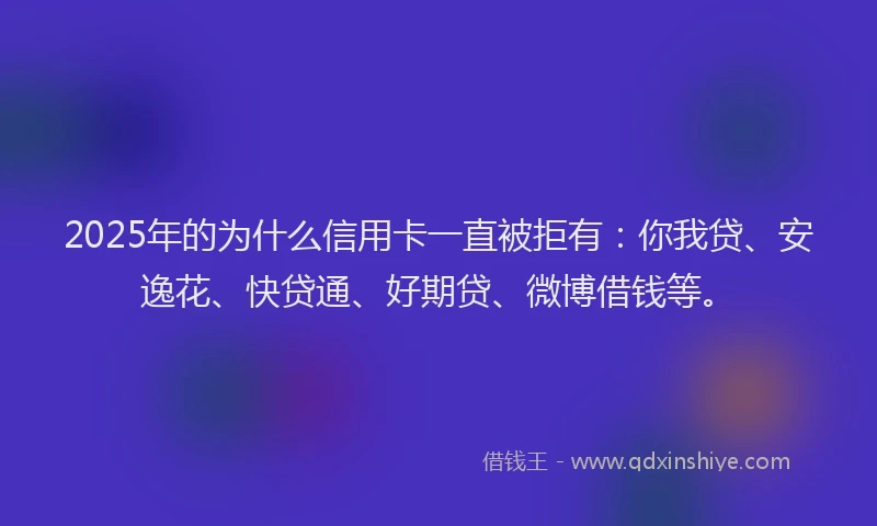 2025年的为什么信用卡一直被拒有：你我贷、安逸花、快贷通、好期贷、微博借钱等。