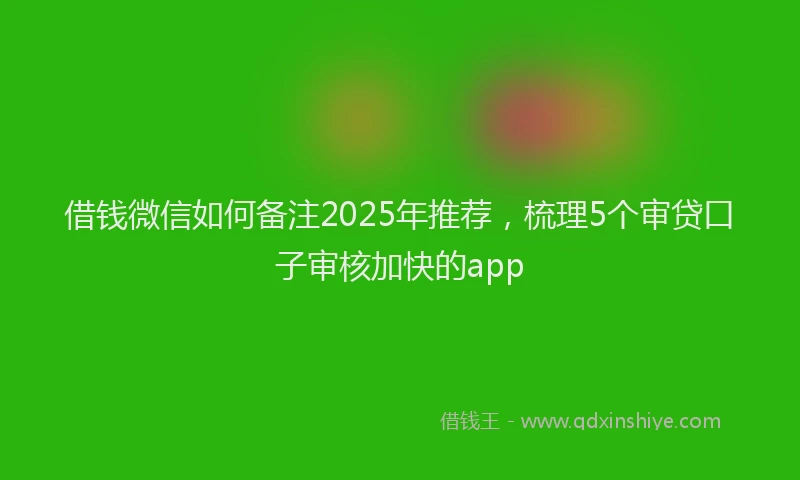 借钱微信如何备注2025年推荐，梳理5个审贷口子审核加快的app
