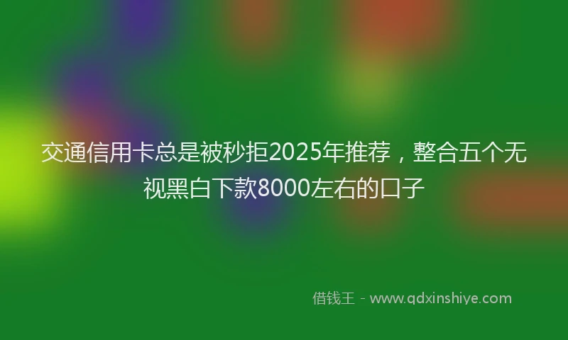 交通信用卡总是被秒拒2025年推荐，整合五个无视黑白下款8000左右的口子