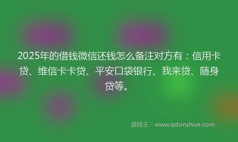 2025年的借钱微信还钱怎么备注对方有：信用卡贷、维信卡卡贷、平安口袋银行、我来贷、随身贷等。