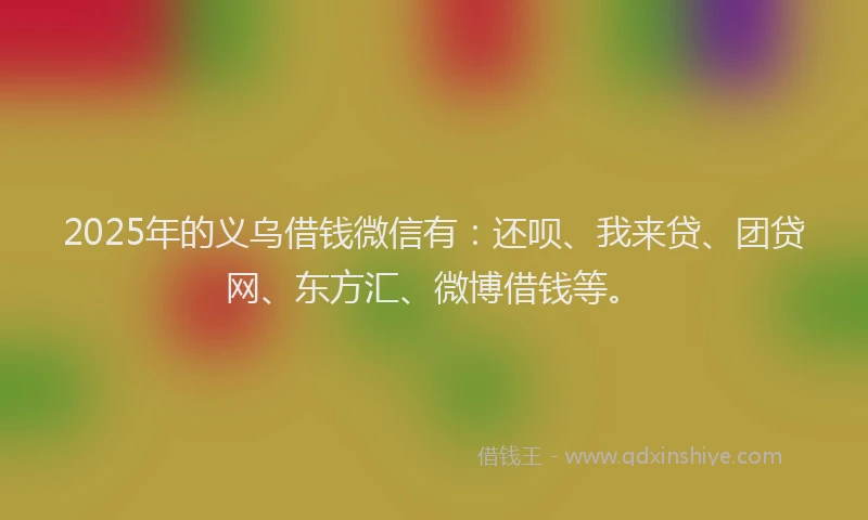2025年的义乌借钱微信有：还呗、我来贷、团贷网、东方汇、微博借钱等。