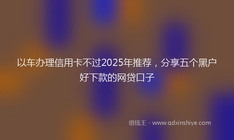 以车办理信用卡不过2025年推荐，分享五个黑户好下款的网贷口子