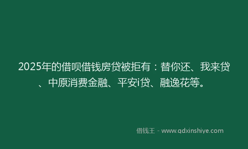 2025年的借呗借钱房贷被拒有：替你还、我来贷、中原消费金融、平安i贷、融逸花等。