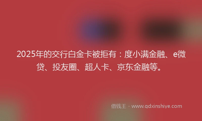 2025年的交行白金卡被拒有：度小满金融、e微贷、投友圈、超人卡、京东金融等。