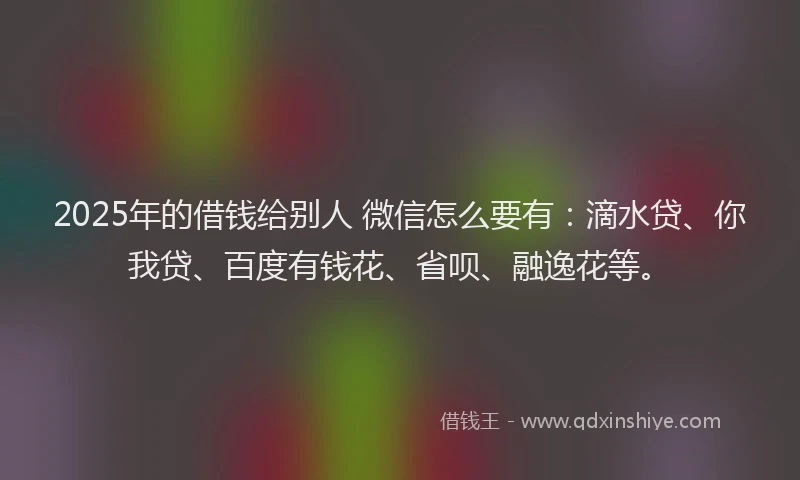 2025年的借钱给别人 微信怎么要有：滴水贷、你我贷、百度有钱花、省呗、融逸花等。