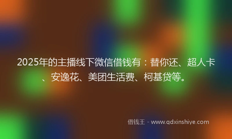 2025年的主播线下微信借钱有：替你还、超人卡、安逸花、美团生活费、柯基贷等。