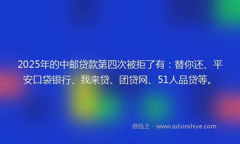2025年的中邮贷款第四次被拒了有：替你还、平安口袋银行、我来贷、团贷网、51人品贷等。
