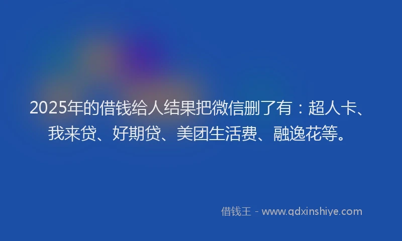 2025年的借钱给人结果把微信删了有：超人卡、我来贷、好期贷、美团生活费、融逸花等。