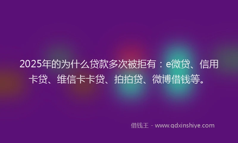 2025年的为什么贷款多次被拒有：e微贷、信用卡贷、维信卡卡贷、拍拍贷、微博借钱等。