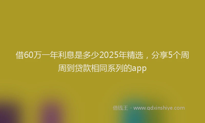 借60万一年利息是多少2025年精选，分享5个周周到贷款相同系列的app