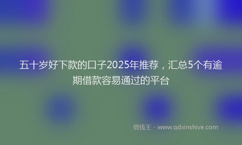 五十岁好下款的口子2025年推荐，汇总5个有逾期借款容易通过的平台
