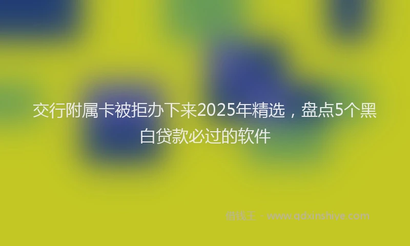 交行附属卡被拒办下来2025年精选，盘点5个黑白贷款必过的软件