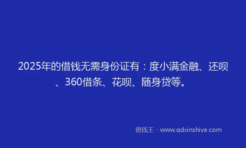 2025年的借钱无需身份证有：度小满金融、还呗、360借条、花呗、随身贷等。
