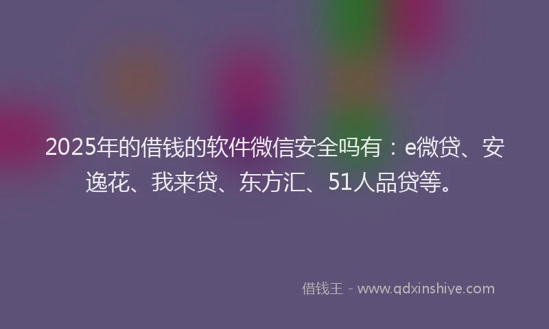2025年的借钱的软件微信安全吗有：e微贷、安逸花、我来贷、东方汇、51人品贷等。